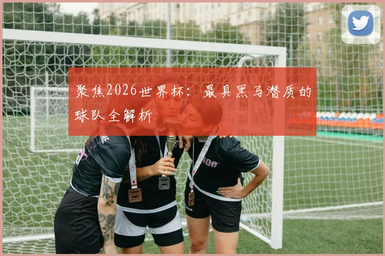 聚焦2026世界杯:最具黑马潜质的球队全解析