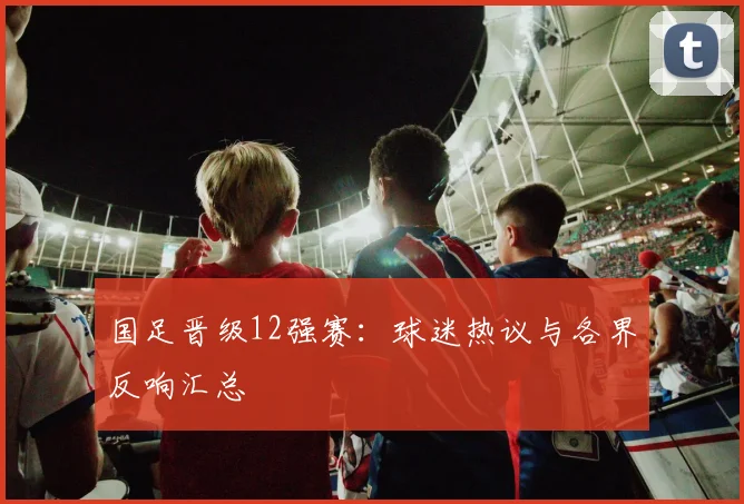 国足晋级12强赛：球迷热议与各界反响汇总
