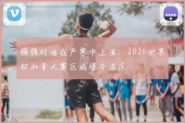 强强对话在严寒中上演:2026世界杯加拿大赛区成爆冷温床