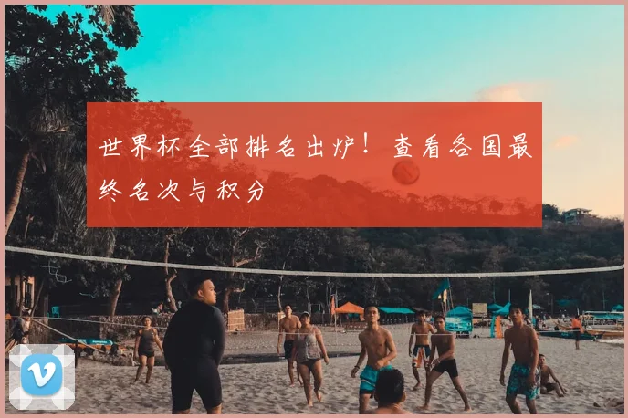 世界杯全部排名出炉！查看各国最终名次与积分