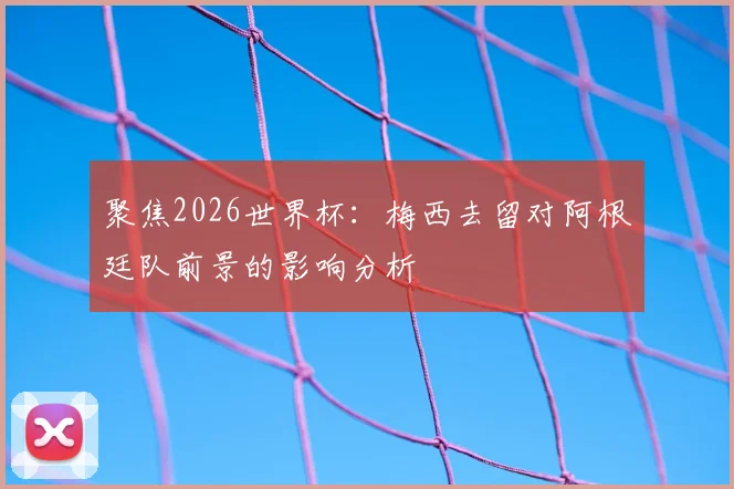 聚焦2026世界杯：梅西去留对阿根廷队前景的影响分析